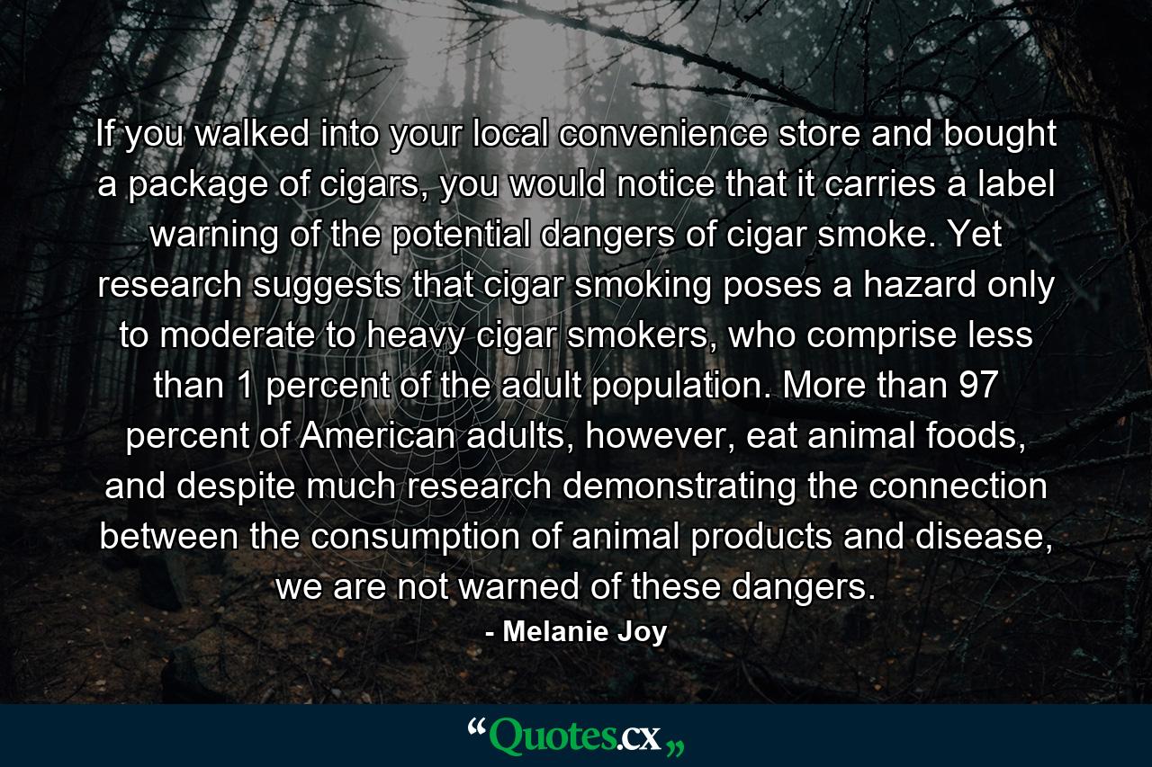 If you walked into your local convenience store and bought a package of cigars, you would notice that it carries a label warning of the potential dangers of cigar smoke. Yet research suggests that cigar smoking poses a hazard only to moderate to heavy cigar smokers, who comprise less than 1 percent of the adult population. More than 97 percent of American adults, however, eat animal foods, and despite much research demonstrating the connection between the consumption of animal products and disease, we are not warned of these dangers. - Quote by Melanie Joy