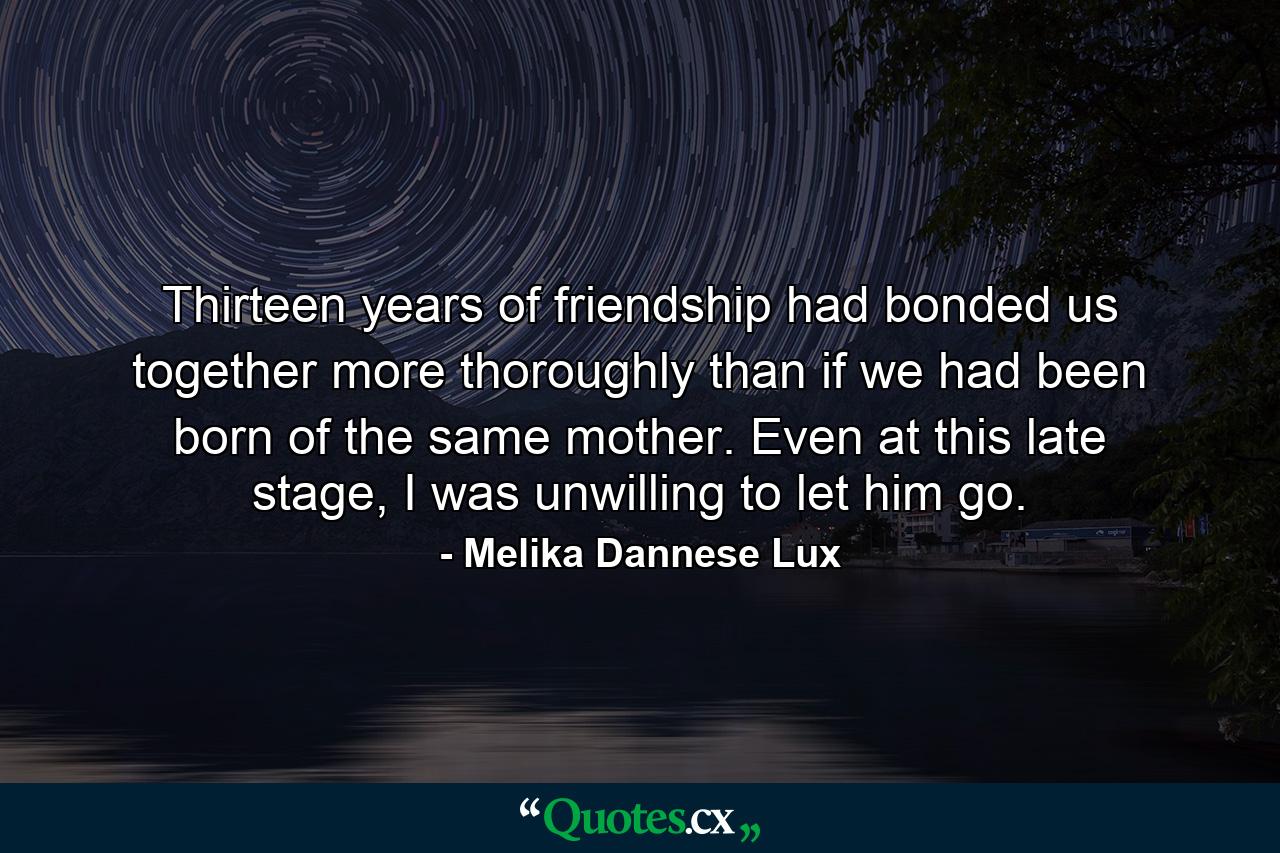 Thirteen years of friendship had bonded us together more thoroughly than if we had been born of the same mother. Even at this late stage, I was unwilling to let him go. - Quote by Melika Dannese Lux