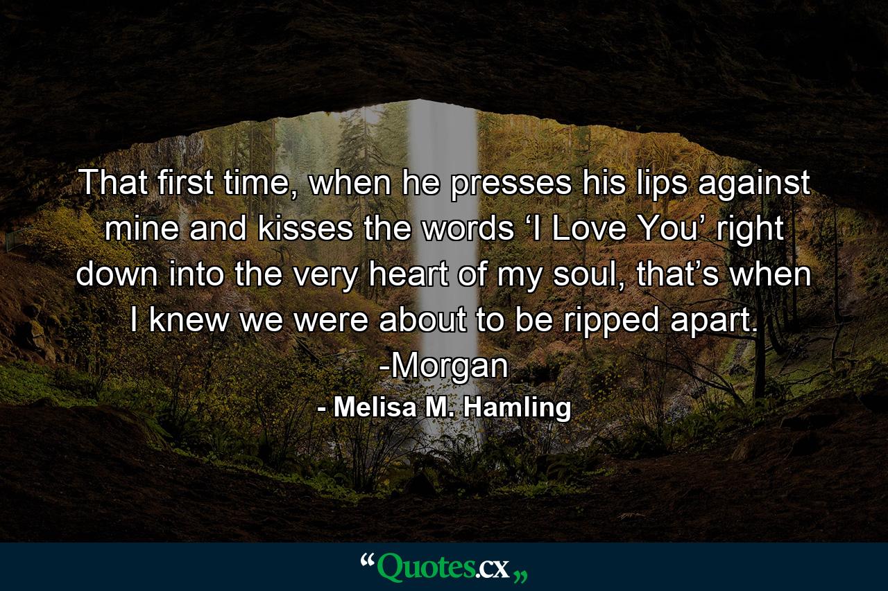 That first time, when he presses his lips against mine and kisses the words ‘I Love You’ right down into the very heart of my soul, that’s when I knew we were about to be ripped apart. -Morgan - Quote by Melisa M. Hamling