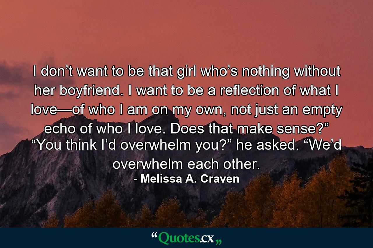 I don’t want to be that girl who’s nothing without her boyfriend. I want to be a reflection of what I love—of who I am on my own, not just an empty echo of who I love. Does that make sense?” “You think I’d overwhelm you?” he asked. “We’d overwhelm each other. - Quote by Melissa A. Craven