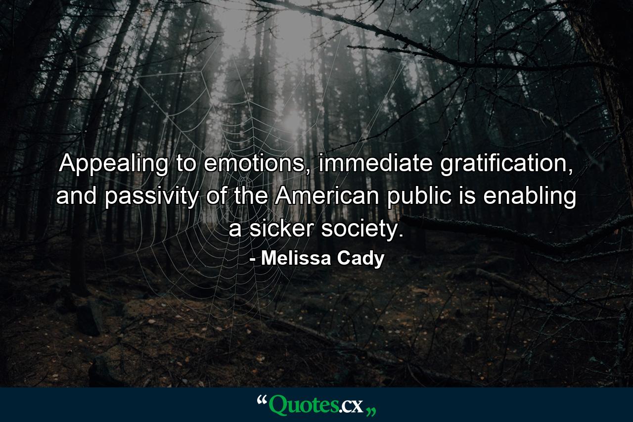 Appealing to emotions, immediate gratification, and passivity of the American public is enabling a sicker society. - Quote by Melissa Cady