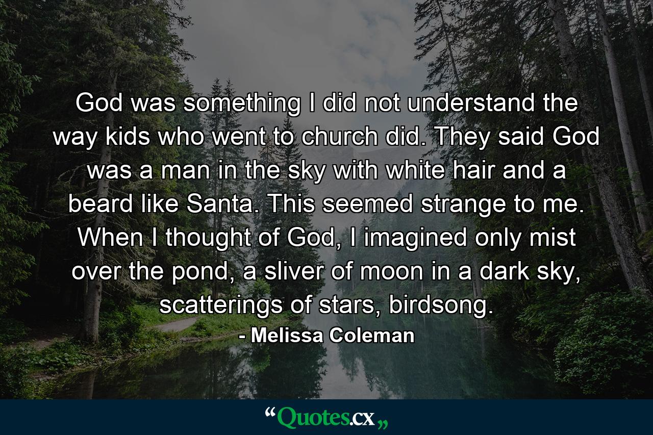 God was something I did not understand the way kids who went to church did. They said God was a man in the sky with white hair and a beard like Santa. This seemed strange to me. When I thought of God, I imagined only mist over the pond, a sliver of moon in a dark sky, scatterings of stars, birdsong. - Quote by Melissa Coleman