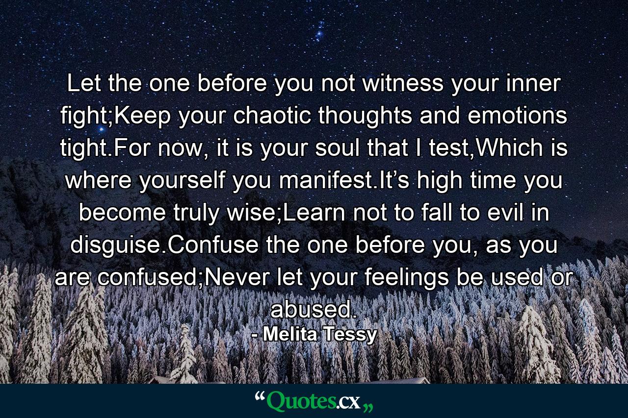 Let the one before you not witness your inner fight;Keep your chaotic thoughts and emotions tight.For now, it is your soul that I test,Which is where yourself you manifest.It’s high time you become truly wise;Learn not to fall to evil in disguise.Confuse the one before you, as you are confused;Never let your feelings be used or abused. - Quote by Melita Tessy