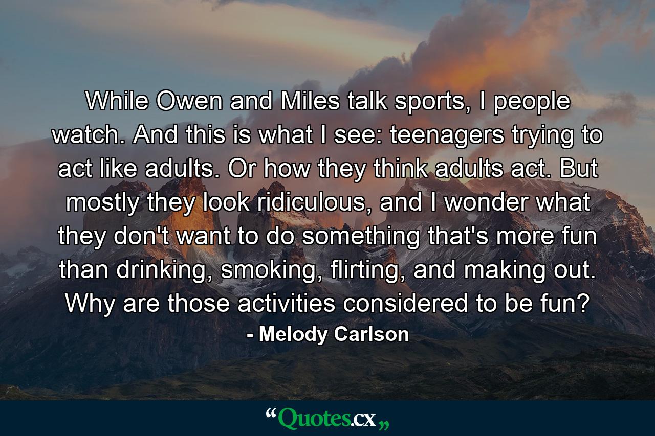 While Owen and Miles talk sports, I people watch. And this is what I see: teenagers trying to act like adults. Or how they think adults act. But mostly they look ridiculous, and I wonder what they don't want to do something that's more fun than drinking, smoking, flirting, and making out. Why are those activities considered to be fun? - Quote by Melody Carlson