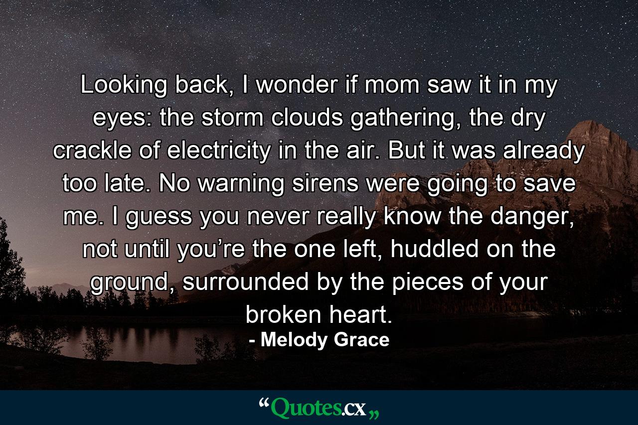 Looking back, I wonder if mom saw it in my eyes: the storm clouds gathering, the dry crackle of electricity in the air. But it was already too late. No warning sirens were going to save me. I guess you never really know the danger, not until you’re the one left, huddled on the ground, surrounded by the pieces of your broken heart. - Quote by Melody Grace