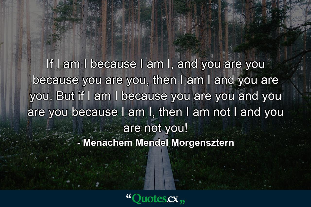 If I am I because I am I, and you are you because you are you, then I am I and you are you. But if I am I because you are you and you are you because I am I, then I am not I and you are not you! - Quote by Menachem Mendel Morgensztern