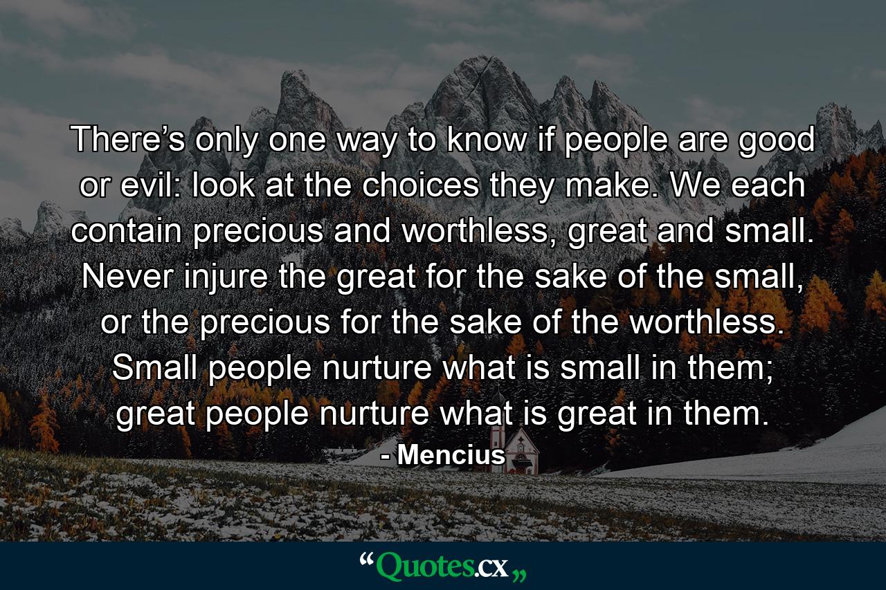 There’s only one way to know if people are good or evil: look at the choices they make. We each contain precious and worthless, great and small. Never injure the great for the sake of the small, or the precious for the sake of the worthless. Small people nurture what is small in them; great people nurture what is great in them. - Quote by Mencius