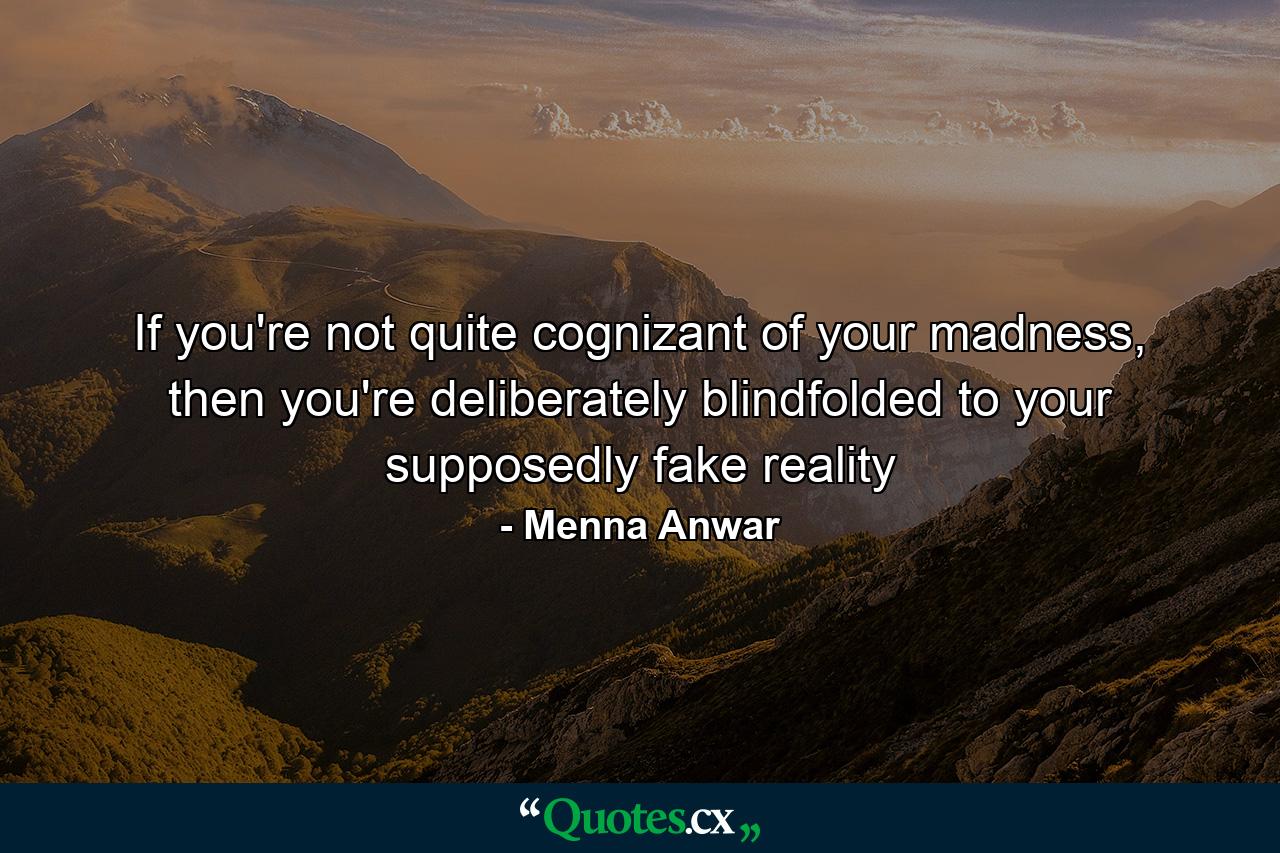 If you're not quite cognizant of your madness, then you're deliberately blindfolded to your supposedly fake reality - Quote by Menna Anwar