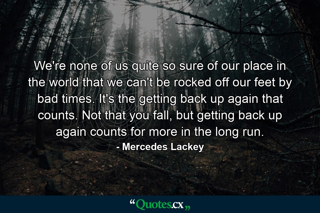 We're none of us quite so sure of our place in the world that we can't be rocked off our feet by bad times. It's the getting back up again that counts. Not that you fall, but getting back up again counts for more in the long run. - Quote by Mercedes Lackey