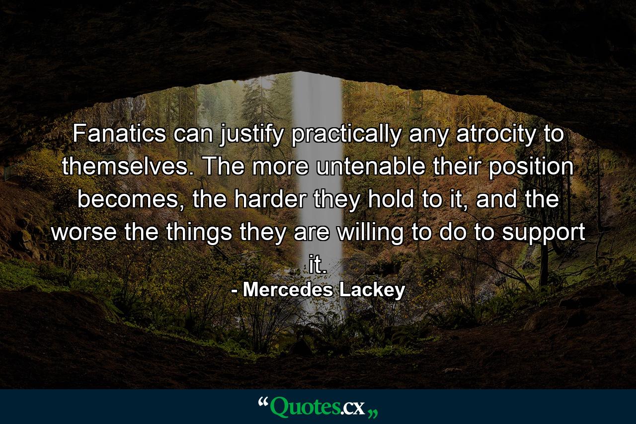 Fanatics can justify practically any atrocity to themselves. The more untenable their position becomes, the harder they hold to it, and the worse the things they are willing to do to support it. - Quote by Mercedes Lackey