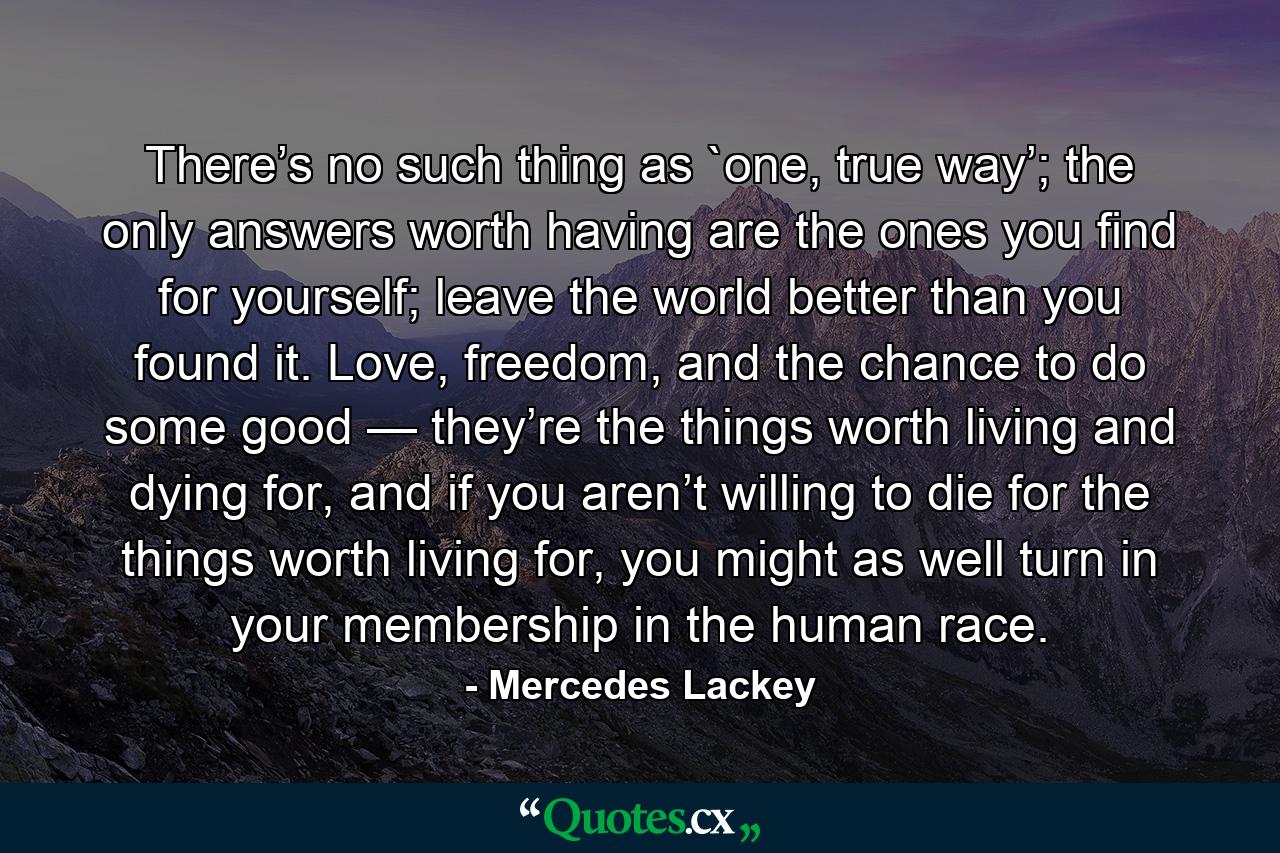 There’s no such thing as `one, true way’; the only answers worth having are the ones you find for yourself; leave the world better than you found it. Love, freedom, and the chance to do some good — they’re the things worth living and dying for, and if you aren’t willing to die for the things worth living for, you might as well turn in your membership in the human race. - Quote by Mercedes Lackey