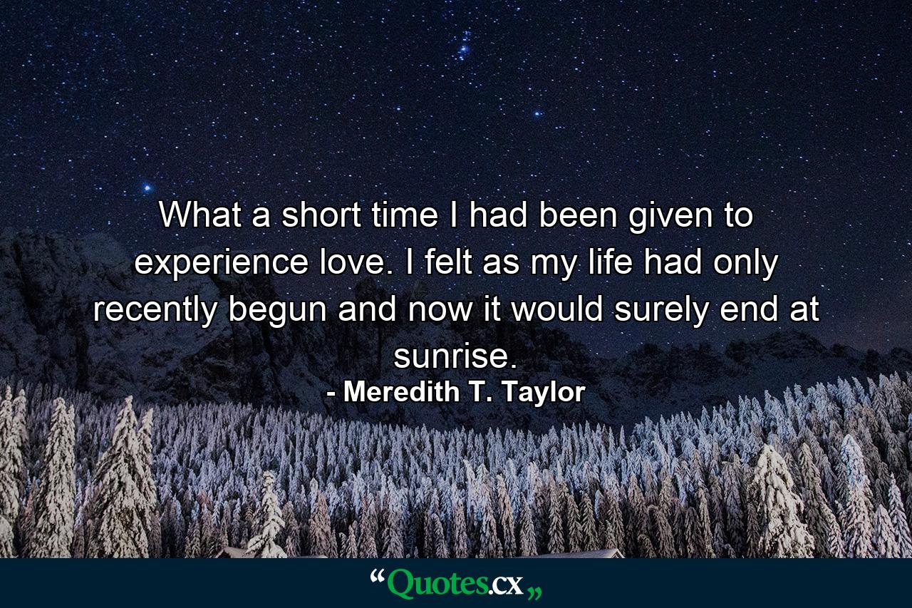 What a short time I had been given to experience love. I felt as my life had only recently begun and now it would surely end at sunrise. - Quote by Meredith T. Taylor