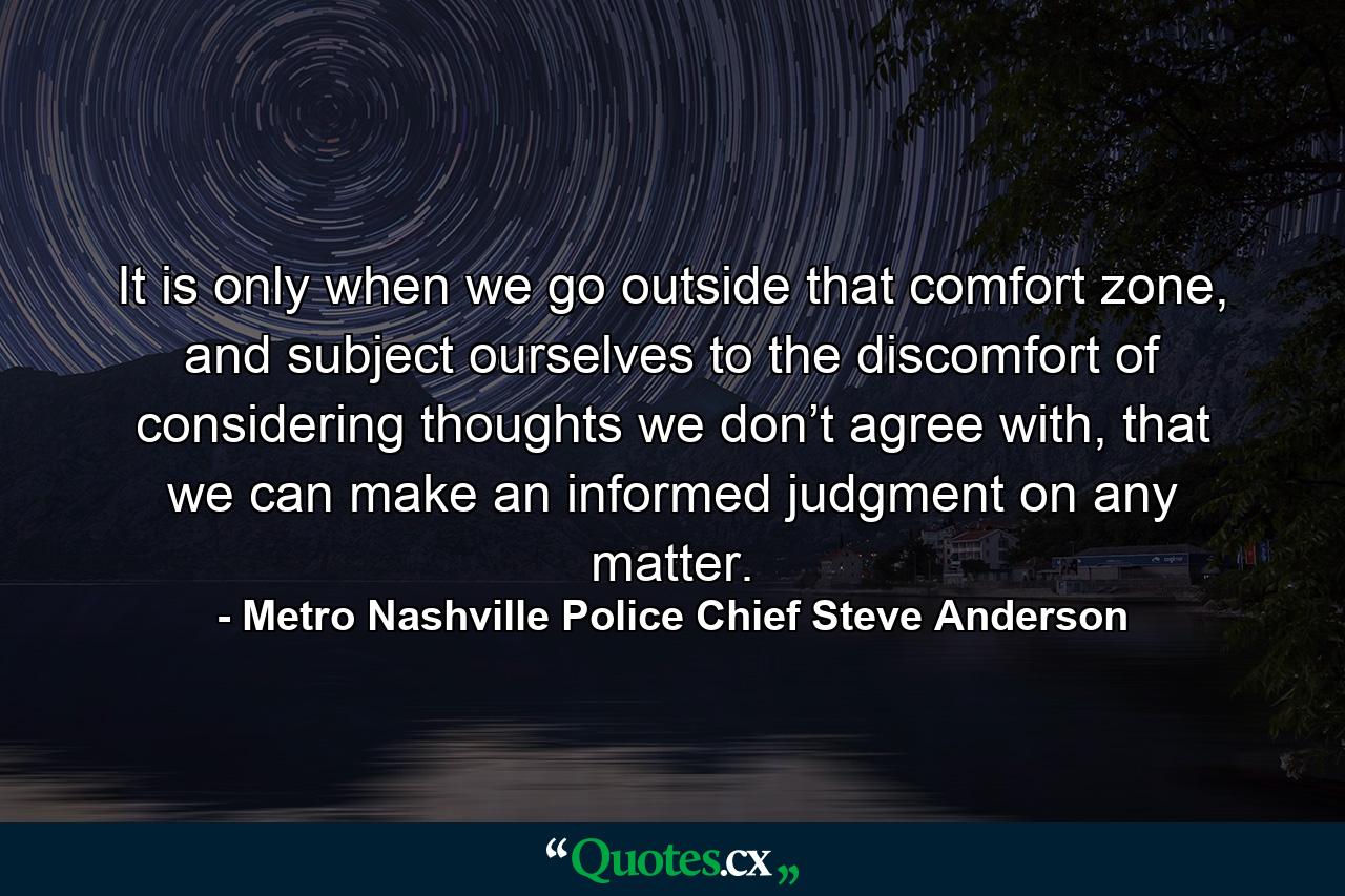 It is only when we go outside that comfort zone, and subject ourselves to the discomfort of considering thoughts we don’t agree with, that we can make an informed judgment on any matter. - Quote by Metro Nashville Police Chief Steve Anderson