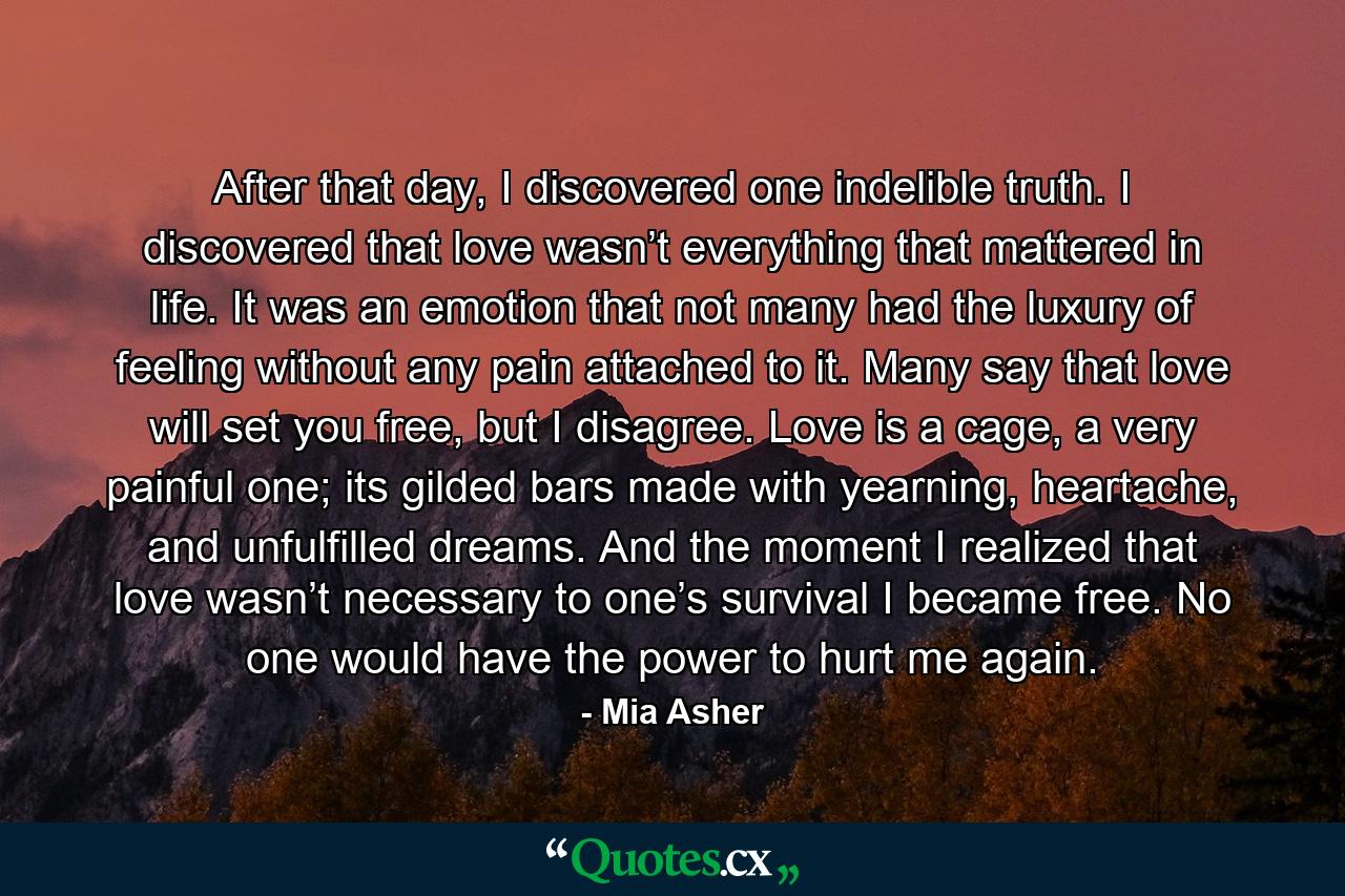 After that day, I discovered one indelible truth. I discovered that love wasn’t everything that mattered in life. It was an emotion that not many had the luxury of feeling without any pain attached to it. Many say that love will set you free, but I disagree. Love is a cage, a very painful one; its gilded bars made with yearning, heartache, and unfulfilled dreams. And the moment I realized that love wasn’t necessary to one’s survival I became free. No one would have the power to hurt me again. - Quote by Mia Asher