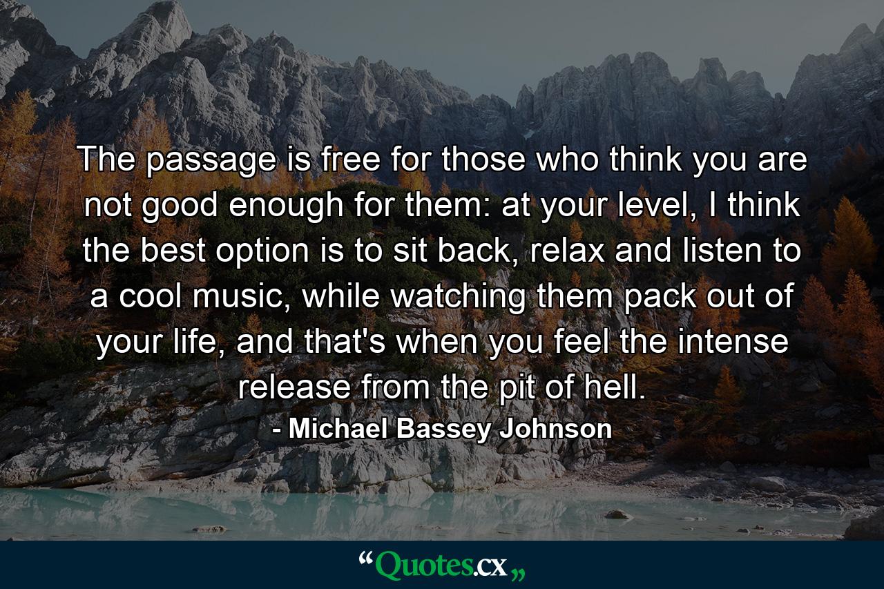 The passage is free for those who think you are not good enough for them: at your level, I think the best option is to sit back, relax and listen to a cool music, while watching them pack out of your life, and that's when you feel the intense release from the pit of hell. - Quote by Michael Bassey Johnson