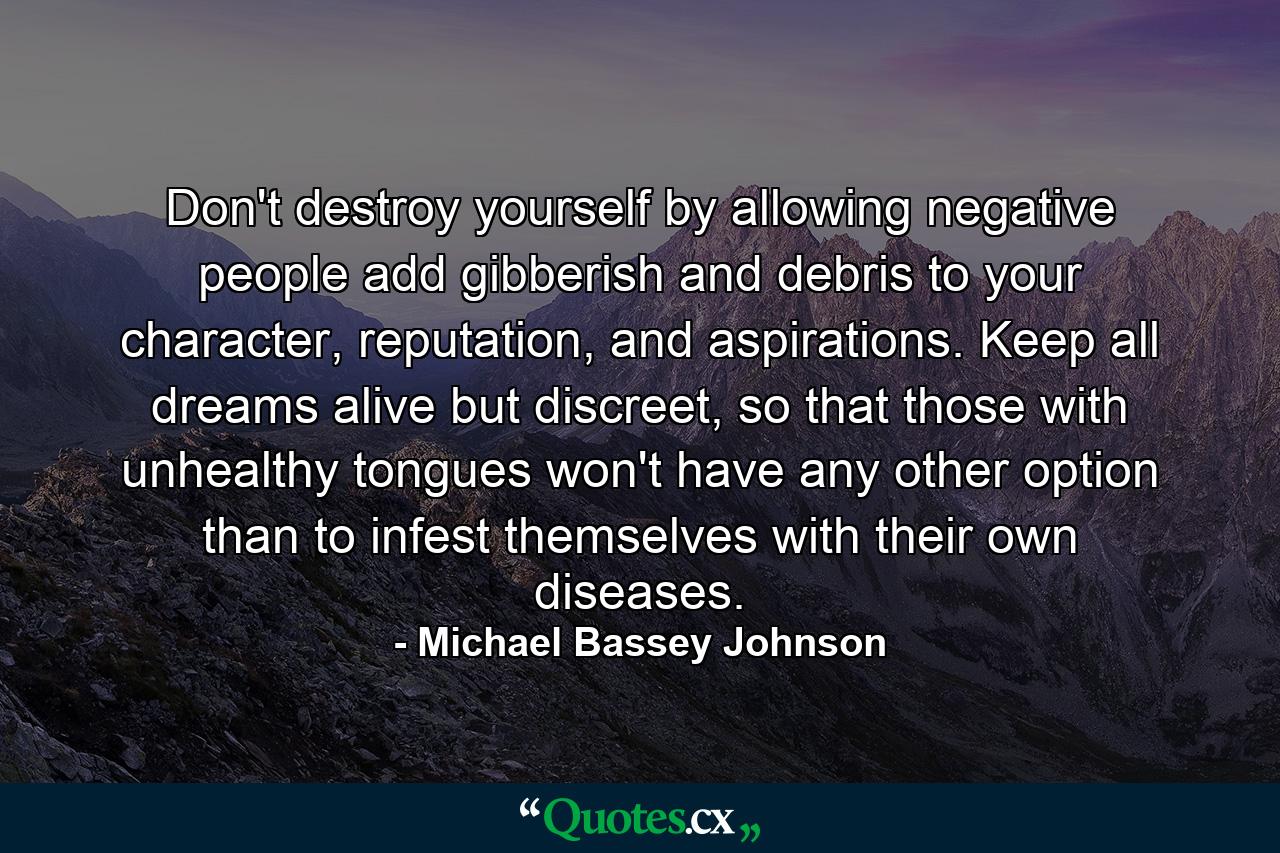 Don't destroy yourself by allowing negative people add gibberish and debris to your character, reputation, and aspirations. Keep all dreams alive but discreet, so that those with unhealthy tongues won't have any other option than to infest themselves with their own diseases. - Quote by Michael Bassey Johnson