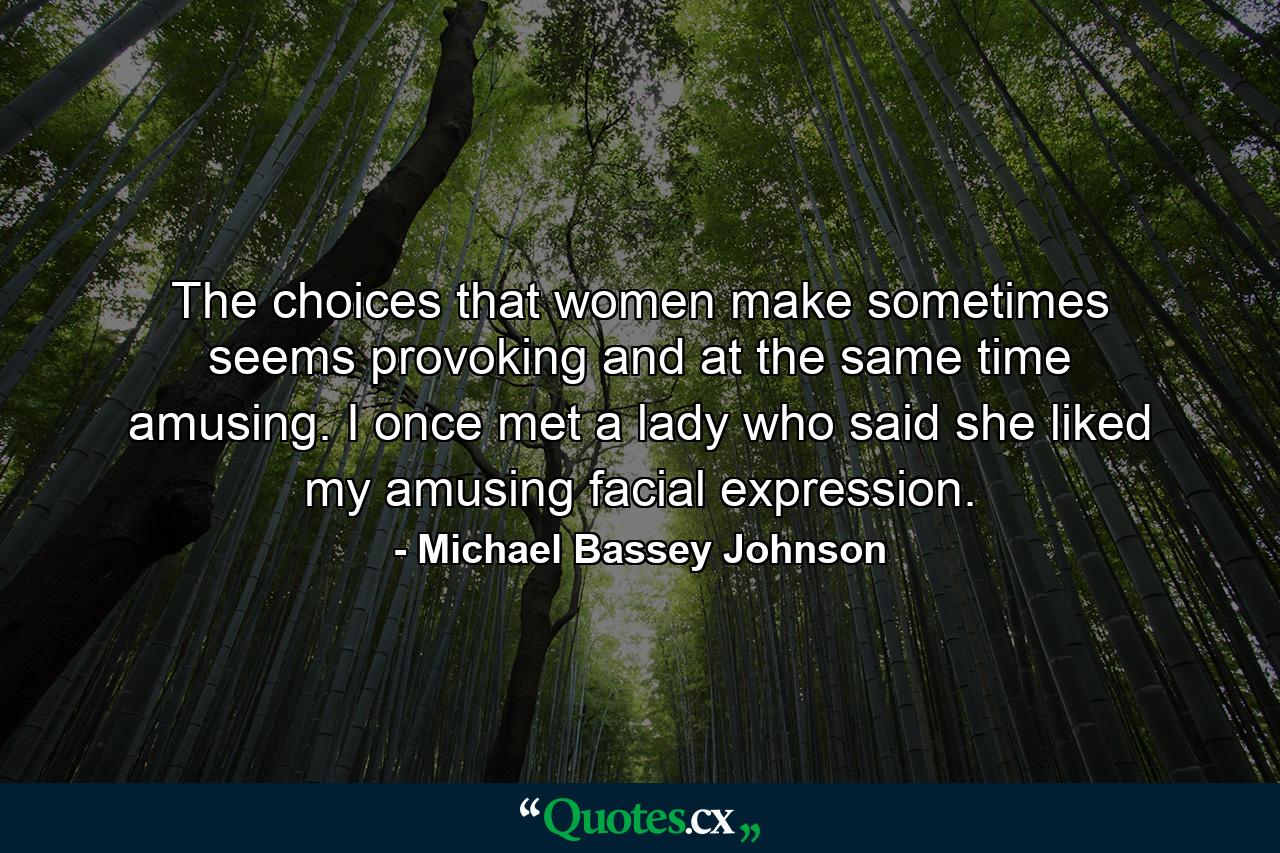 The choices that women make sometimes seems provoking and at the same time amusing. I once met a lady who said she liked my amusing facial expression. - Quote by Michael Bassey Johnson