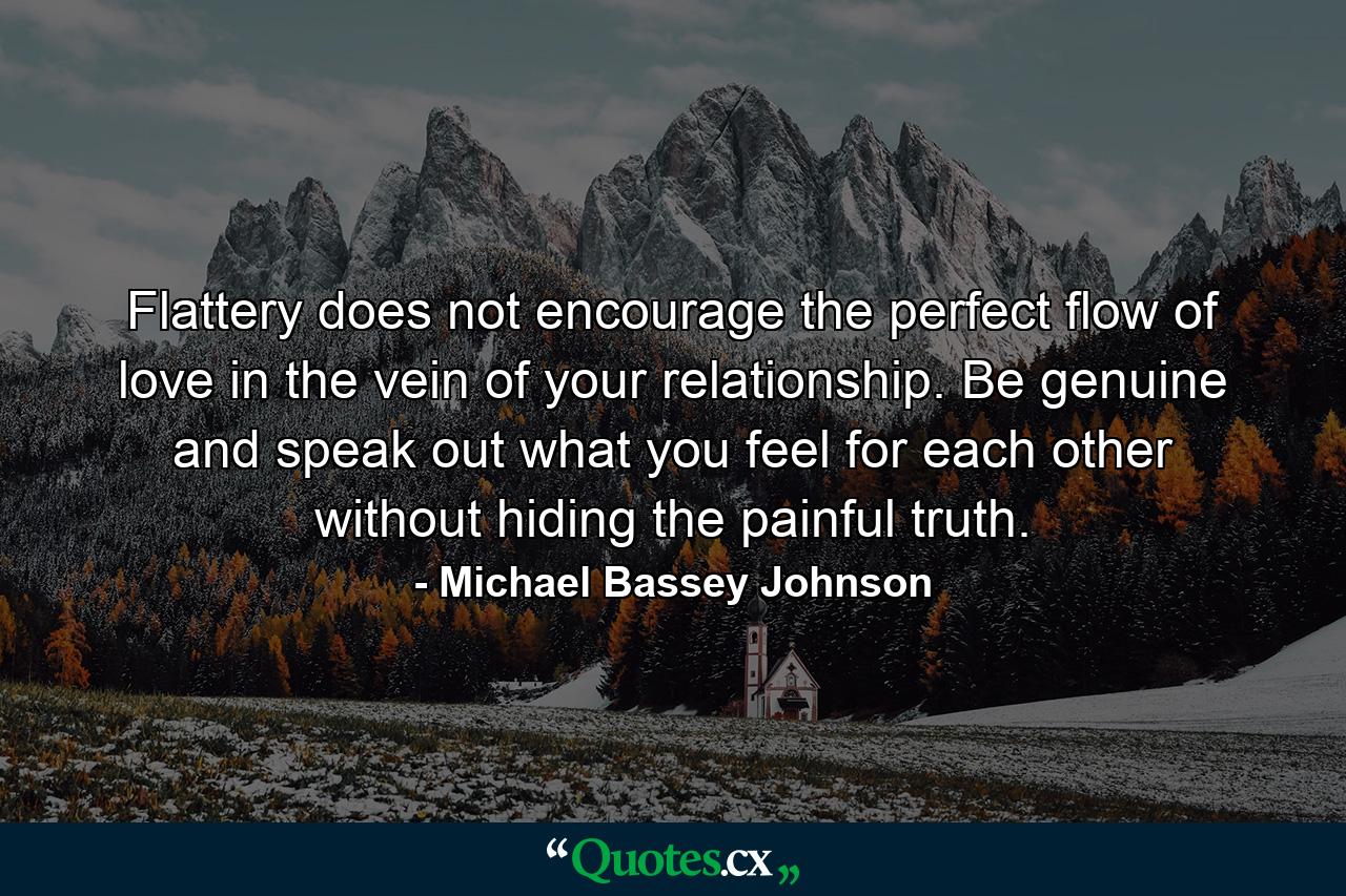 Flattery does not encourage the perfect flow of love in the vein of your relationship. Be genuine and speak out what you feel for each other without hiding the painful truth. - Quote by Michael Bassey Johnson