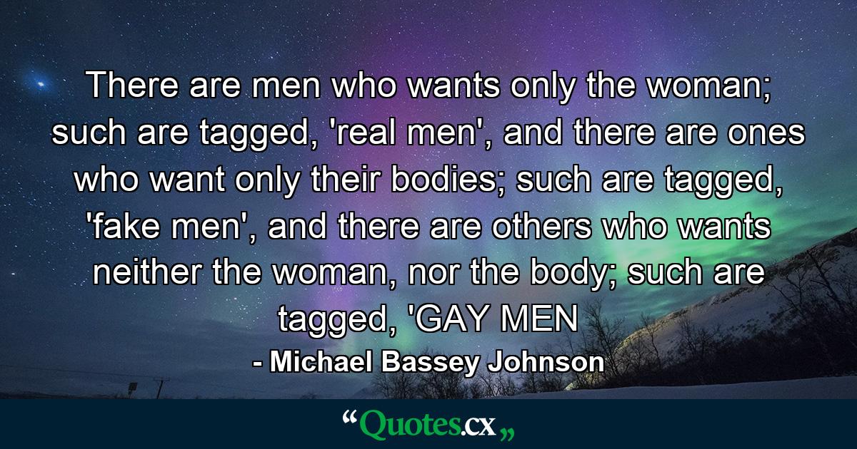 There are men who wants only the woman; such are tagged, 'real men', and there are ones who want only their bodies; such are tagged, 'fake men', and there are others who wants neither the woman, nor the body; such are tagged, 'GAY MEN - Quote by Michael Bassey Johnson