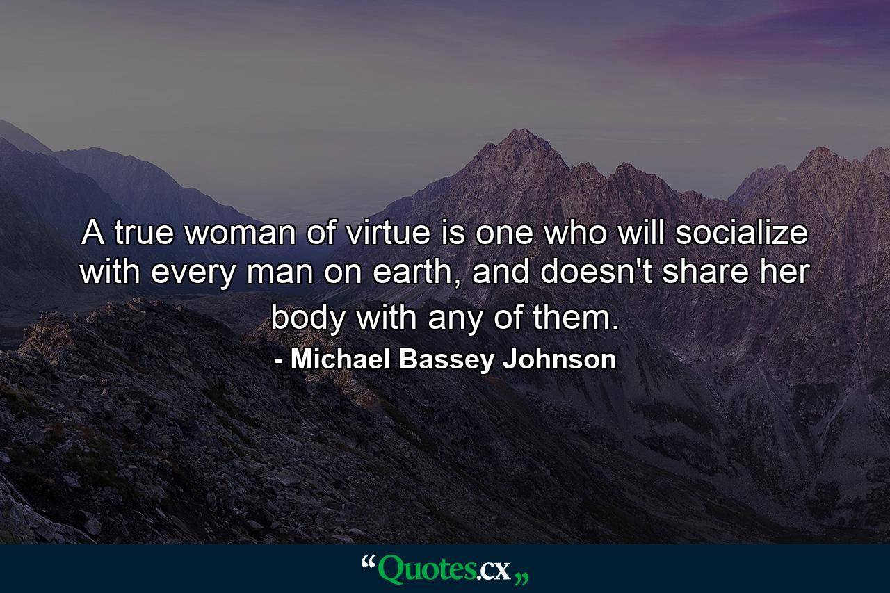 A true woman of virtue is one who will socialize with every man on earth, and doesn't share her body with any of them. - Quote by Michael Bassey Johnson