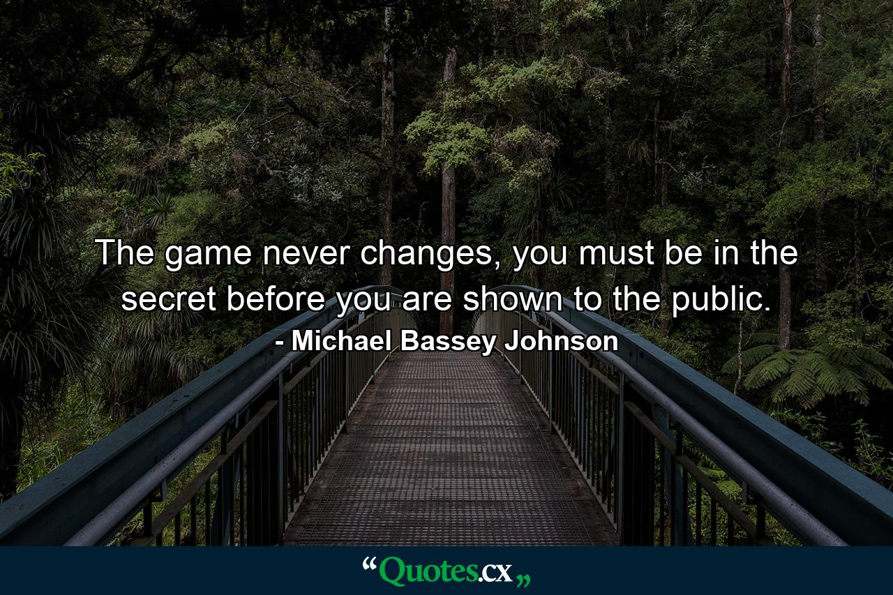 The game never changes, you must be in the secret before you are shown to the public. - Quote by Michael Bassey Johnson