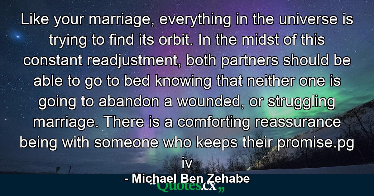 Like your marriage, everything in the universe is trying to find its orbit. In the midst of this constant readjustment, both partners should be able to go to bed knowing that neither one is going to abandon a wounded, or struggling marriage. There is a comforting reassurance being with someone who keeps their promise.pg iv - Quote by Michael Ben Zehabe