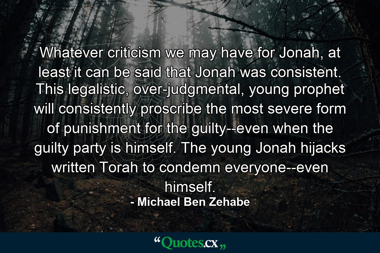 Whatever criticism we may have for Jonah, at least it can be said that Jonah was consistent. This legalistic, over-judgmental, young prophet will consistently proscribe the most severe form of punishment for the guilty--even when the guilty party is himself. The young Jonah hijacks written Torah to condemn everyone--even himself. - Quote by Michael Ben Zehabe