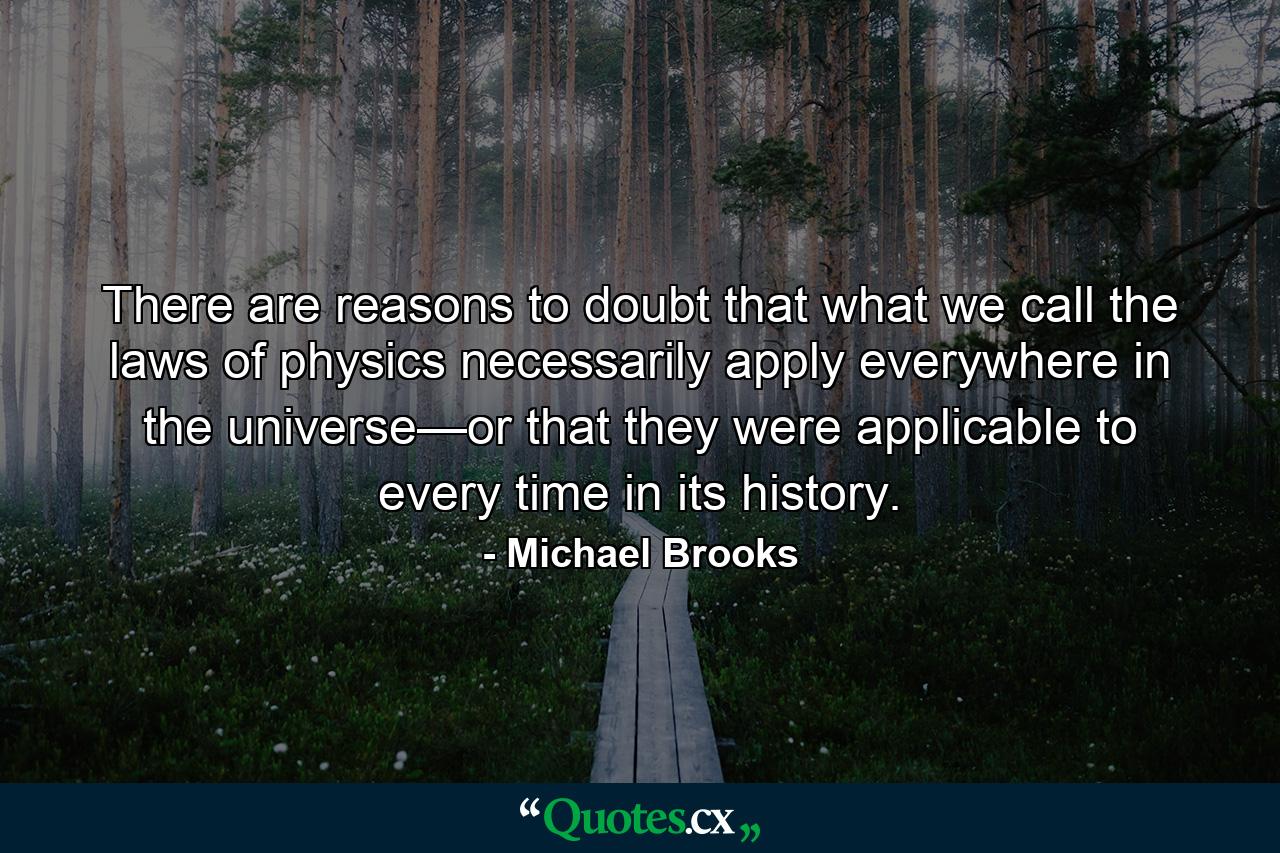 There are reasons to doubt that what we call the laws of physics necessarily apply everywhere in the universe—or that they were applicable to every time in its history. - Quote by Michael Brooks