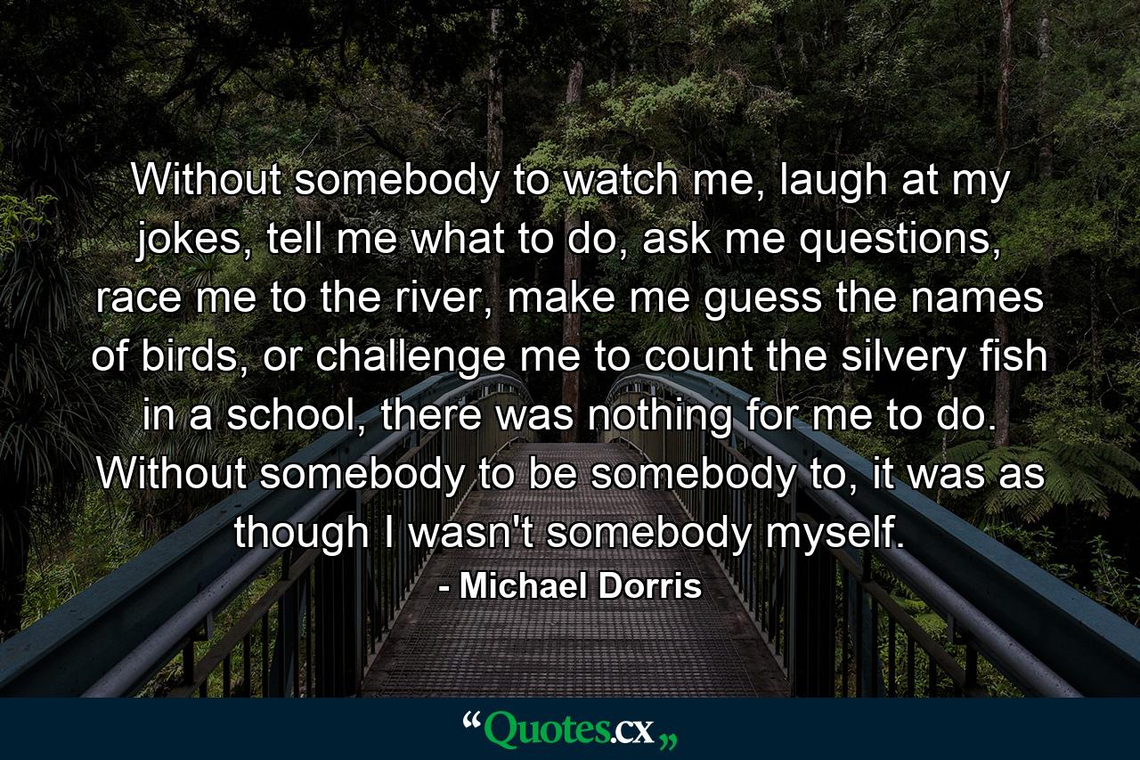 Without somebody to watch me, laugh at my jokes, tell me what to do, ask me questions, race me to the river, make me guess the names of birds, or challenge me to count the silvery fish in a school, there was nothing for me to do. Without somebody to be somebody to, it was as though I wasn't somebody myself. - Quote by Michael Dorris