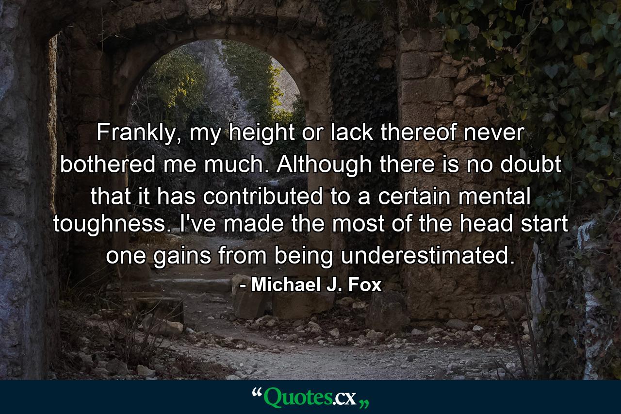 Frankly, my height or lack thereof never bothered me much. Although there is no doubt that it has contributed to a certain mental toughness. I've made the most of the head start one gains from being underestimated. - Quote by Michael J. Fox