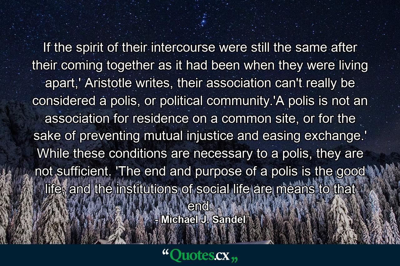 If the spirit of their intercourse were still the same after their coming together as it had been when they were living apart,' Aristotle writes, their association can't really be considered a polis, or political community.'A polis is not an association for residence on a common site, or for the sake of preventing mutual injustice and easing exchange.' While these conditions are necessary to a polis, they are not sufficient. 'The end and purpose of a polis is the good life, and the institutions of social life are means to that end. - Quote by Michael J. Sandel