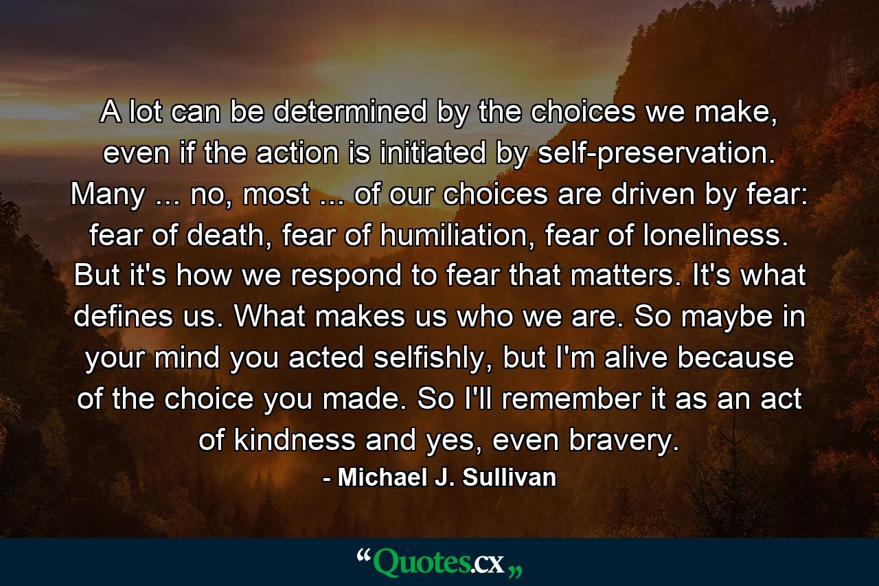 A lot can be determined by the choices we make, even if the action is initiated by self-preservation. Many ... no, most ... of our choices are driven by fear: fear of death, fear of humiliation, fear of loneliness. But it's how we respond to fear that matters. It's what defines us. What makes us who we are. So maybe in your mind you acted selfishly, but I'm alive because of the choice you made. So I'll remember it as an act of kindness and yes, even bravery. - Quote by Michael J. Sullivan