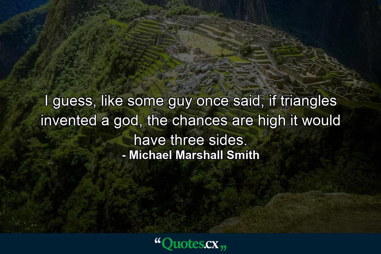 I guess, like some guy once said, if triangles invented a god, the chances are high it would have three sides. - Quote by Michael Marshall Smith