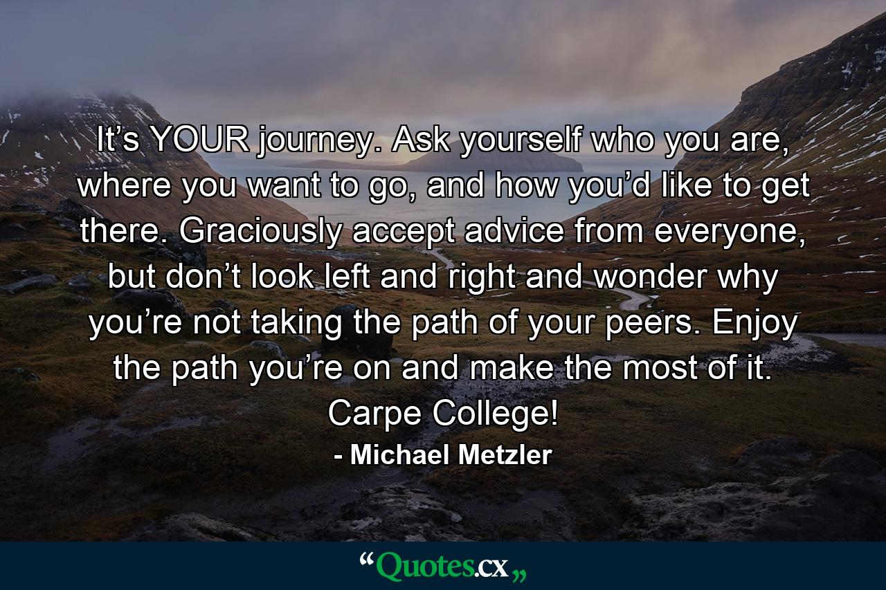 It’s YOUR journey. Ask yourself who you are, where you want to go, and how you’d like to get there. Graciously accept advice from everyone, but don’t look left and right and wonder why you’re not taking the path of your peers. Enjoy the path you’re on and make the most of it. Carpe College! - Quote by Michael Metzler