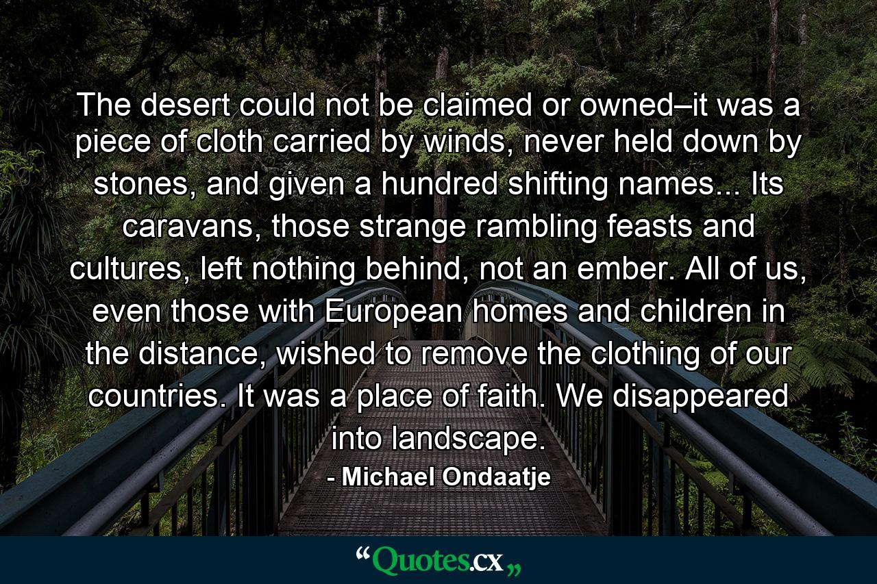 The desert could not be claimed or owned–it was a piece of cloth carried by winds, never held down by stones, and given a hundred shifting names... Its caravans, those strange rambling feasts and cultures, left nothing behind, not an ember. All of us, even those with European homes and children in the distance, wished to remove the clothing of our countries. It was a place of faith. We disappeared into landscape. - Quote by Michael Ondaatje