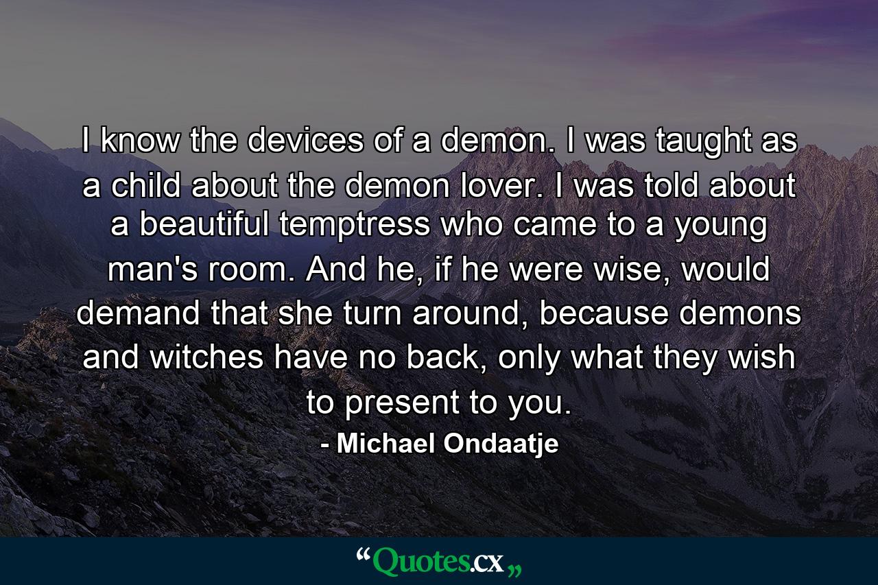 I know the devices of a demon. I was taught as a child about the demon lover. I was told about a beautiful temptress who came to a young man's room. And he, if he were wise, would demand that she turn around, because demons and witches have no back, only what they wish to present to you. - Quote by Michael Ondaatje