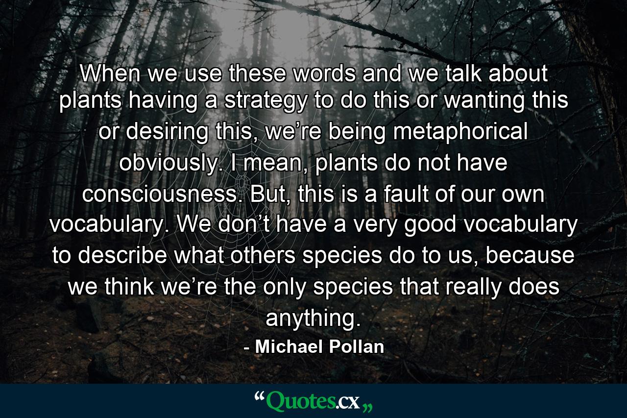 When we use these words and we talk about plants having a strategy to do this or wanting this or desiring this, we’re being metaphorical obviously. I mean, plants do not have consciousness. But, this is a fault of our own vocabulary. We don’t have a very good vocabulary to describe what others species do to us, because we think we’re the only species that really does anything. - Quote by Michael Pollan