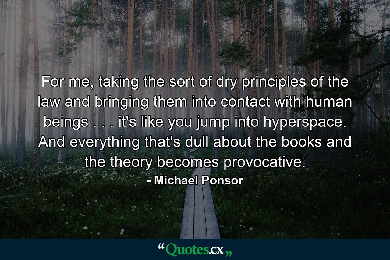 For me, taking the sort of dry principles of the law and bringing them into contact with human beings . . . it's like you jump into hyperspace. And everything that's dull about the books and the theory becomes provocative. - Quote by Michael Ponsor