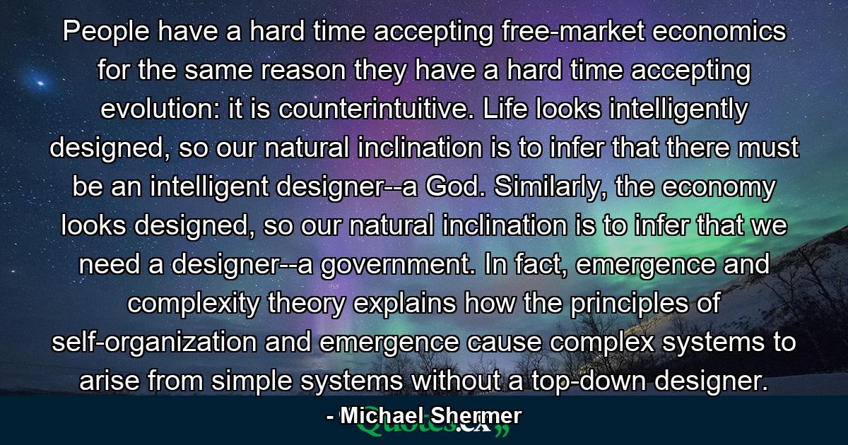 People have a hard time accepting free-market economics for the same reason they have a hard time accepting evolution: it is counterintuitive. Life looks intelligently designed, so our natural inclination is to infer that there must be an intelligent designer--a God. Similarly, the economy looks designed, so our natural inclination is to infer that we need a designer--a government. In fact, emergence and complexity theory explains how the principles of self-organization and emergence cause complex systems to arise from simple systems without a top-down designer. - Quote by Michael Shermer