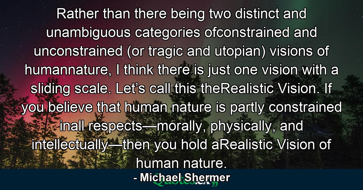 Rather than there being two distinct and unambiguous categories ofconstrained and unconstrained (or tragic and utopian) visions of humannature, I think there is just one vision with a sliding scale. Let’s call this theRealistic Vision. If you believe that human nature is partly constrained inall respects—morally, physically, and intellectually—then you hold aRealistic Vision of human nature. - Quote by Michael Shermer