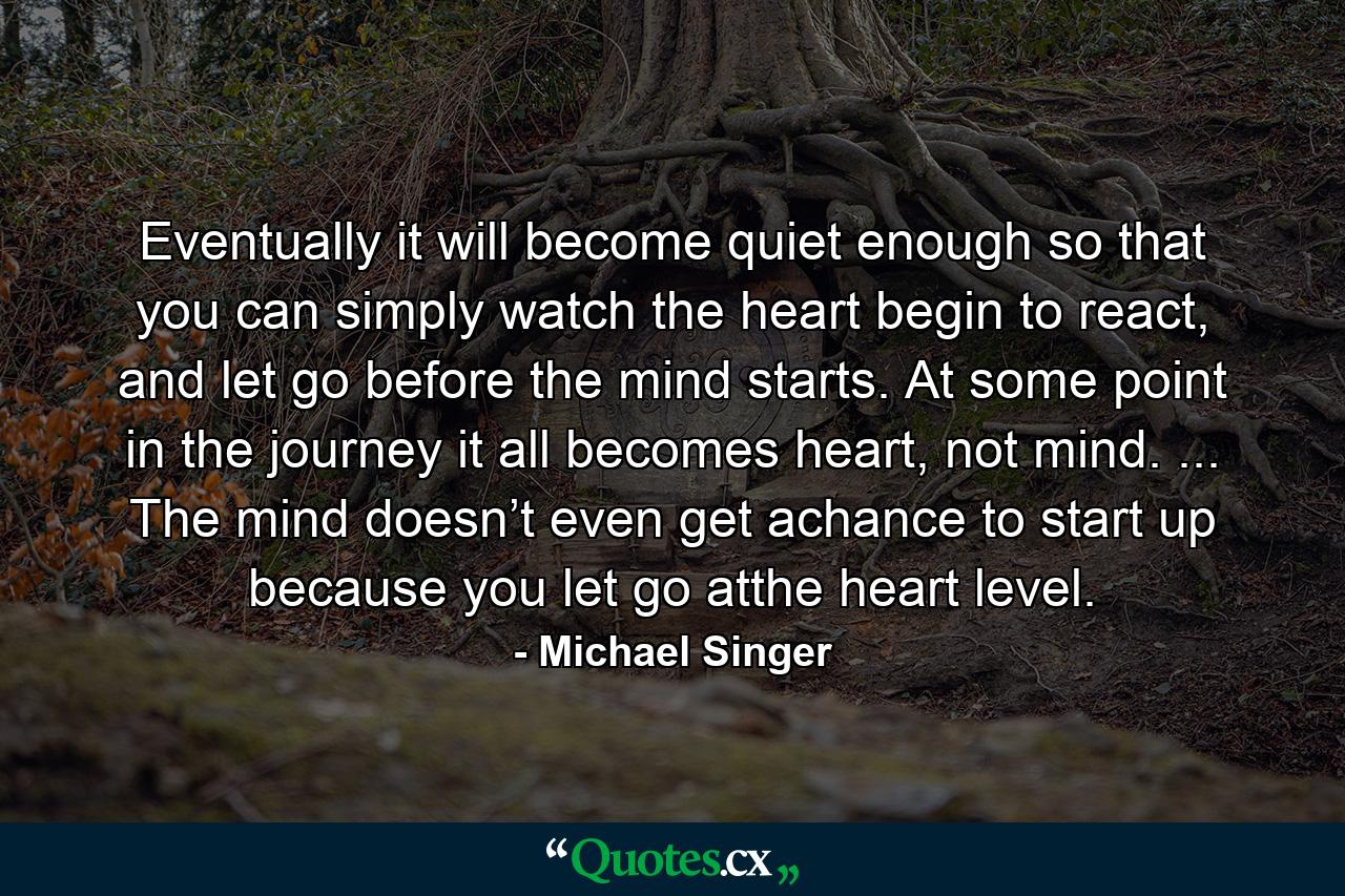 Eventually it will become quiet enough so that you can simply watch the heart begin to react, and let go before the mind starts. At some point in the journey it all becomes heart, not mind. ... The mind doesn’t even get achance to start up because you let go atthe heart level. - Quote by Michael Singer