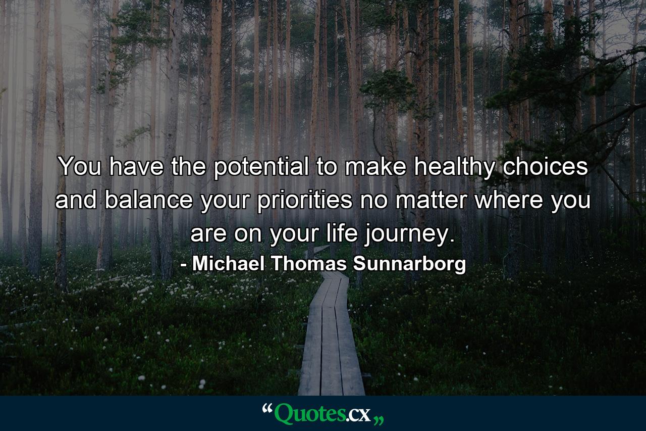 You have the potential to make healthy choices and balance your priorities no matter where you are on your life journey. - Quote by Michael Thomas Sunnarborg