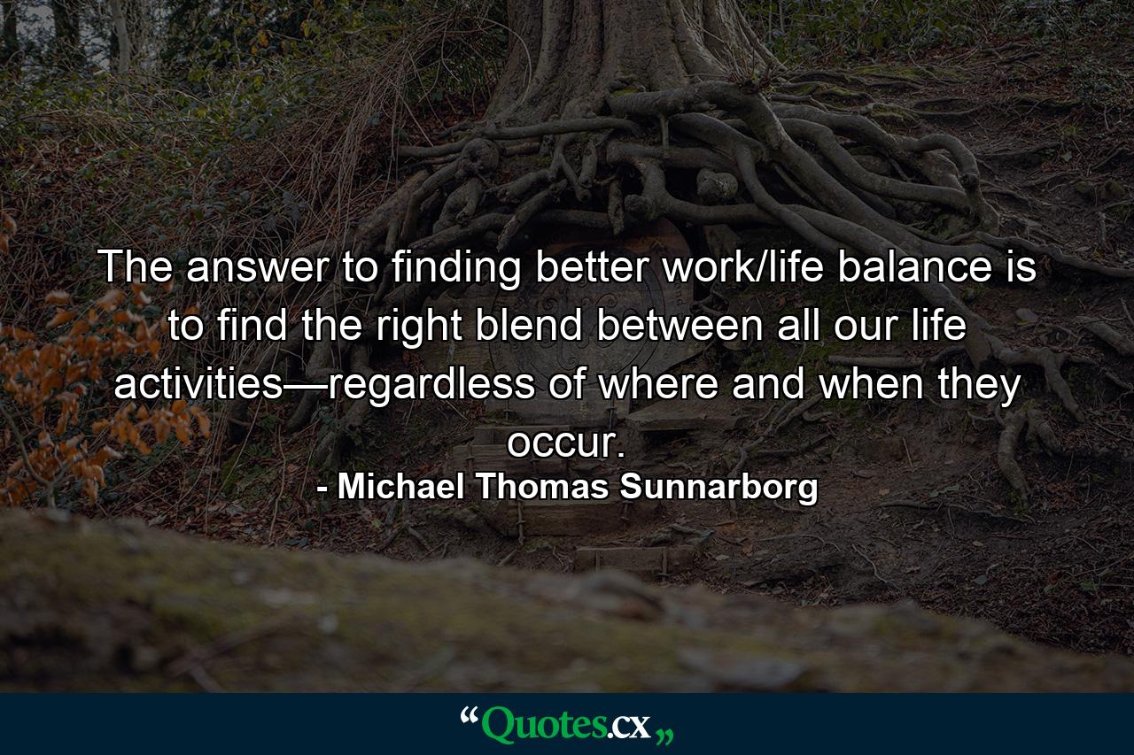 The answer to finding better work/life balance is to find the right blend between all our life activities—regardless of where and when they occur. - Quote by Michael Thomas Sunnarborg