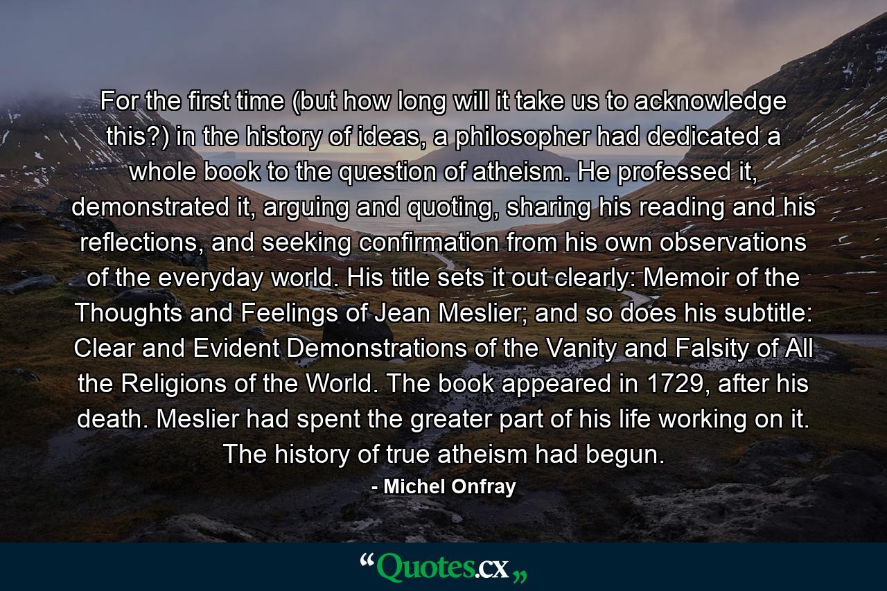 For the first time (but how long will it take us to acknowledge this?) in the history of ideas, a philosopher had dedicated a whole book to the question of atheism. He professed it, demonstrated it, arguing and quoting, sharing his reading and his reflections, and seeking confirmation from his own observations of the everyday world. His title sets it out clearly: Memoir of the Thoughts and Feelings of Jean Meslier; and so does his subtitle: Clear and Evident Demonstrations of the Vanity and Falsity of All the Religions of the World. The book appeared in 1729, after his death. Meslier had spent the greater part of his life working on it. The history of true atheism had begun. - Quote by Michel Onfray