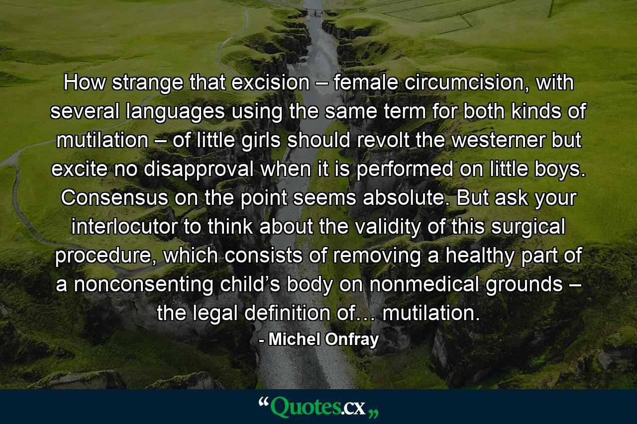 How strange that excision – female circumcision, with several languages using the same term for both kinds of mutilation – of little girls should revolt the westerner but excite no disapproval when it is performed on little boys. Consensus on the point seems absolute. But ask your interlocutor to think about the validity of this surgical procedure, which consists of removing a healthy part of a nonconsenting child’s body on nonmedical grounds – the legal definition of… mutilation. - Quote by Michel Onfray