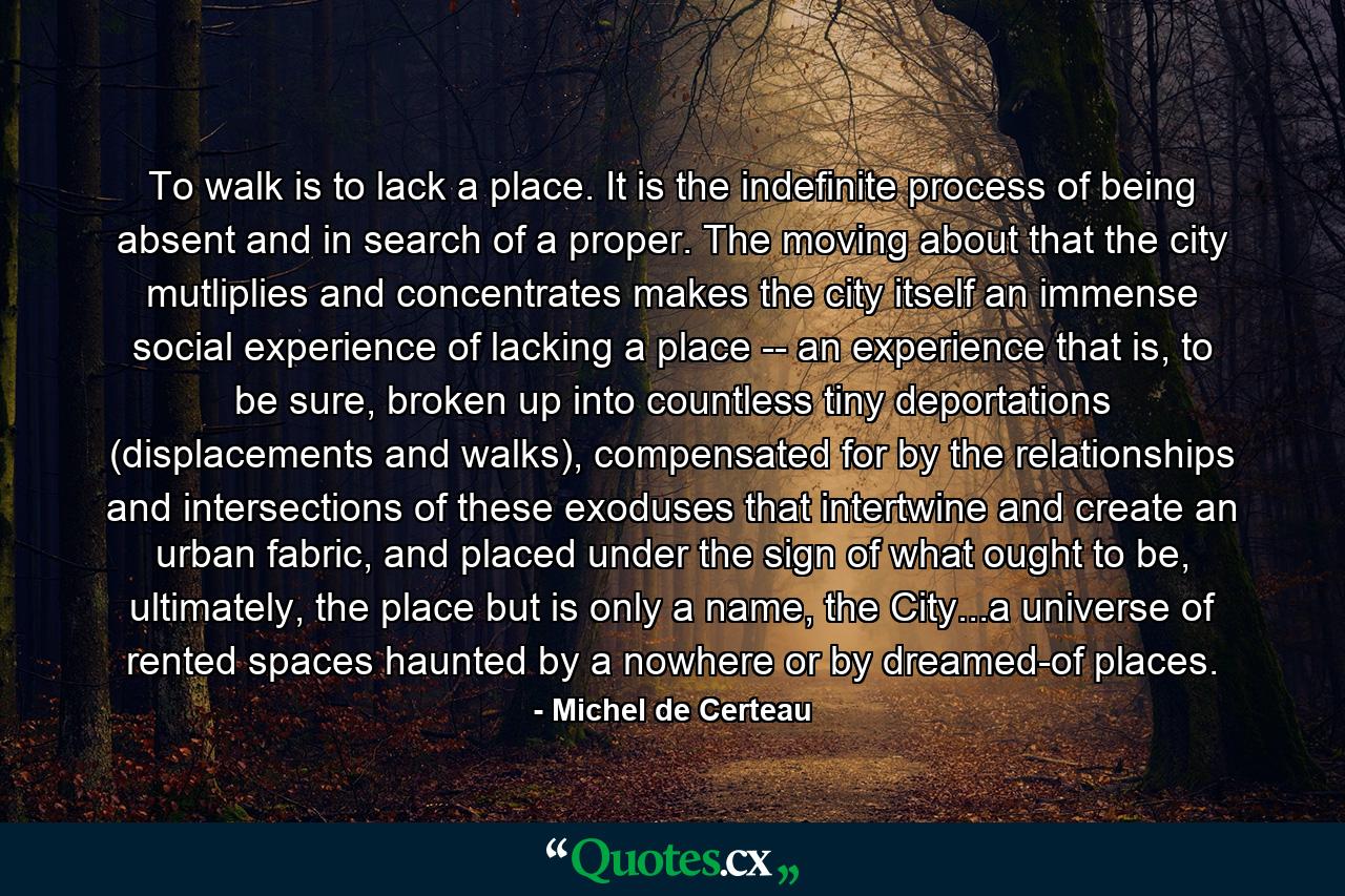 To walk is to lack a place. It is the indefinite process of being absent and in search of a proper. The moving about that the city mutliplies and concentrates makes the city itself an immense social experience of lacking a place -- an experience that is, to be sure, broken up into countless tiny deportations (displacements and walks), compensated for by the relationships and intersections of these exoduses that intertwine and create an urban fabric, and placed under the sign of what ought to be, ultimately, the place but is only a name, the City...a universe of rented spaces haunted by a nowhere or by dreamed-of places. - Quote by Michel de Certeau