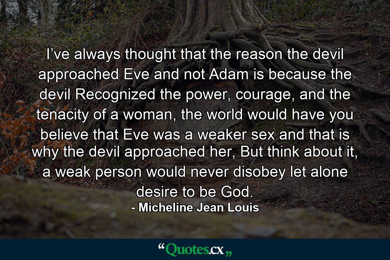 I’ve always thought that the reason the devil approached Eve and not Adam is because the devil Recognized the power, courage, and the tenacity of a woman, the world would have you believe that Eve was a weaker sex and that is why the devil approached her, But think about it, a weak person would never disobey let alone desire to be God. - Quote by Micheline Jean Louis