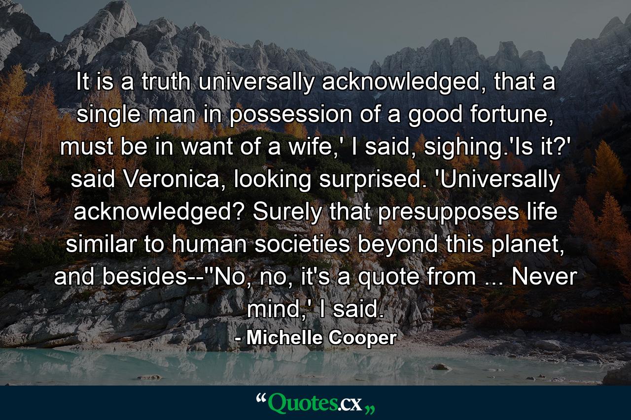 It is a truth universally acknowledged, that a single man in possession of a good fortune, must be in want of a wife,' I said, sighing.'Is it?' said Veronica, looking surprised. 'Universally acknowledged? Surely that presupposes life similar to human societies beyond this planet, and besides--''No, no, it's a quote from ... Never mind,' I said. - Quote by Michelle Cooper