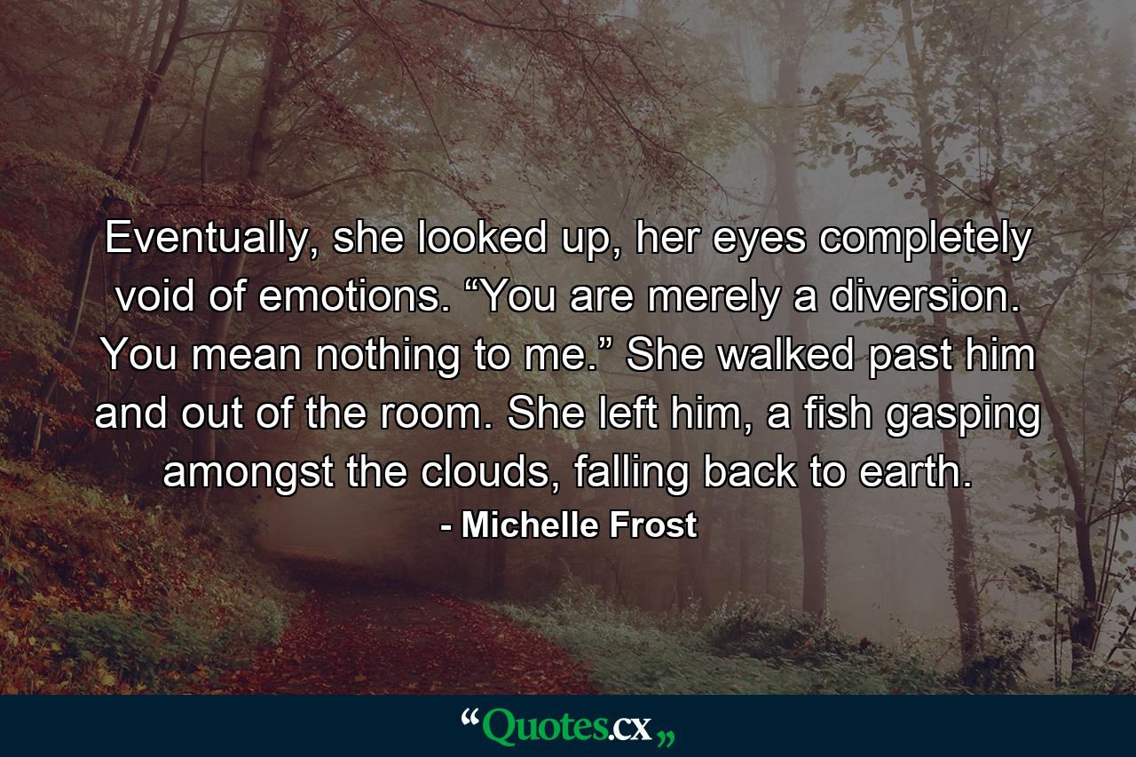 Eventually, she looked up, her eyes completely void of emotions. “You are merely a diversion. You mean nothing to me.” She walked past him and out of the room. She left him, a fish gasping amongst the clouds, falling back to earth. - Quote by Michelle Frost