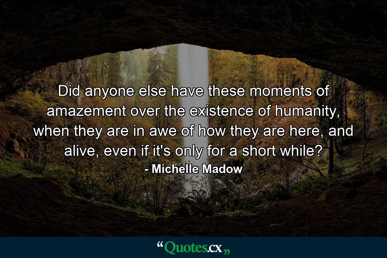 Did anyone else have these moments of amazement over the existence of humanity, when they are in awe of how they are here, and alive, even if it's only for a short while? - Quote by Michelle Madow